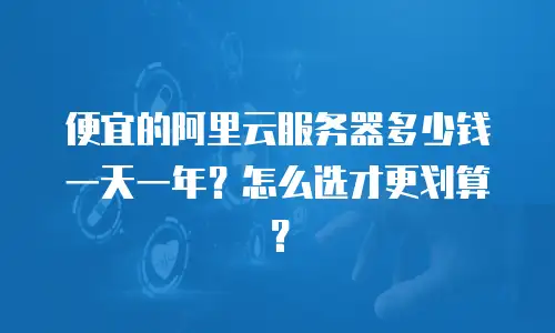 便宜的阿里云服务器多少钱一天一年？怎么选才更划算？