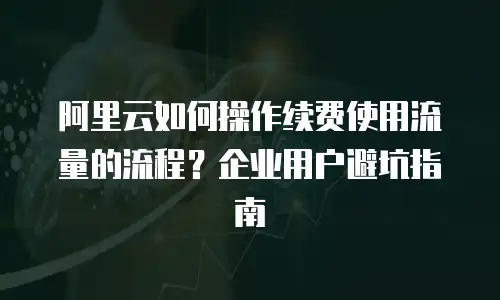 阿里云如何操作续费使用流量的流程？企业用户避坑指南