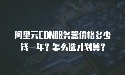 阿里云CDN服务器价格多少钱一年？怎么选才划算？