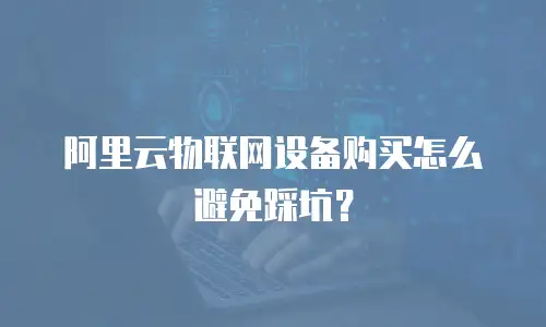 阿里云物联网设备购买怎么避免踩坑？