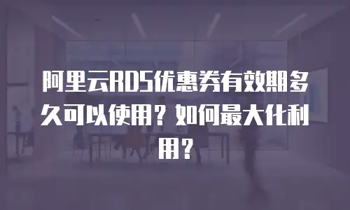 阿里云RDS优惠券有效期多久可以使用？如何最大化利用？