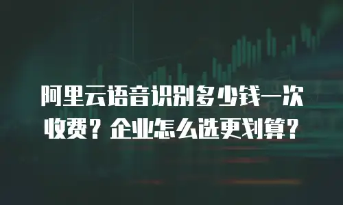 阿里云语音识别多少钱一次收费？企业怎么选更划算？