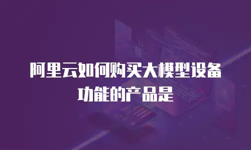 阿里云如何购买大模型设备功能的产品是