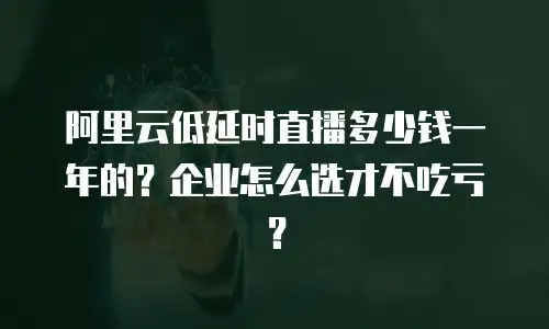 阿里云低延时直播多少钱一年的？企业怎么选才不吃亏？
