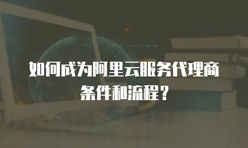 如何成为阿里云服务代理商条件和流程？