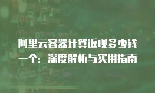 阿里云容器计算返现多少钱一个：深度解析与实用指南