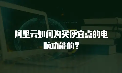 阿里云如何购买便宜点的电脑功能的？