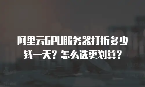 阿里云GPU服务器打折多少钱一天？怎么选更划算？