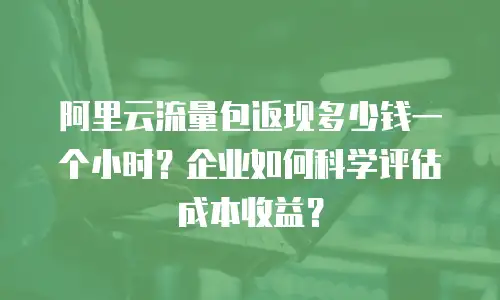 阿里云流量包返现多少钱一个小时？企业如何科学评估成本收益？