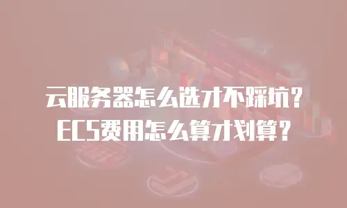 云服务器怎么选才不踩坑？ECS费用怎么算才划算？