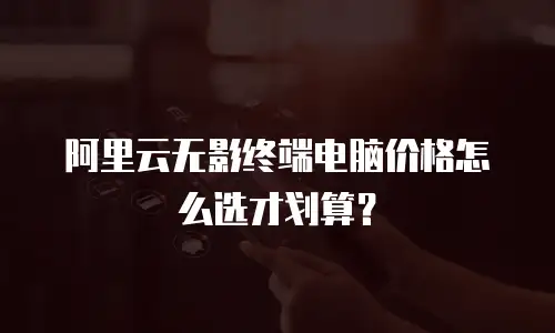 阿里云无影终端电脑价格怎么选才划算？