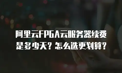 阿里云FPGA云服务器续费是多少天？怎么选更划算？