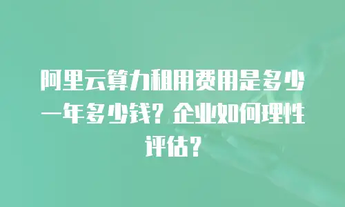 阿里云算力租用费用是多少一年多少钱？企业如何理性评估？