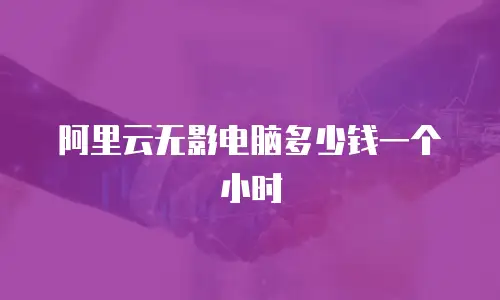 阿里云无影电脑多少钱一个小时