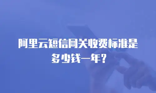 阿里云短信网关收费标准是多少钱一年？
