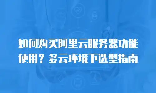如何购买阿里云服务器功能使用？多云环境下选型指南