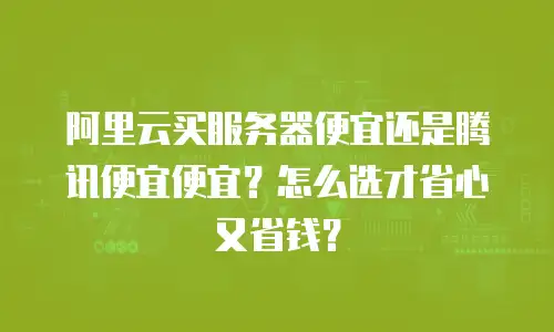 阿里云买服务器便宜还是腾讯便宜便宜？怎么选才省心又省钱？