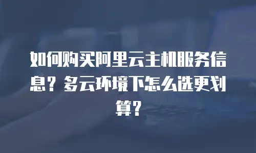 如何购买阿里云主机服务信息？多云环境下怎么选更划算？