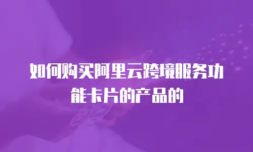如何购买阿里云跨境服务功能卡片的产品的