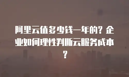阿里云值多少钱一年的？企业如何理性判断云服务成本？