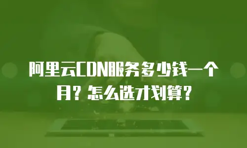 阿里云CDN服务多少钱一个月？怎么选才划算？