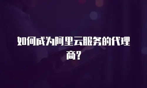 如何成为阿里云服务的代理商？