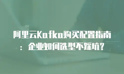 阿里云Kafka购买配置指南：企业如何选型不踩坑？