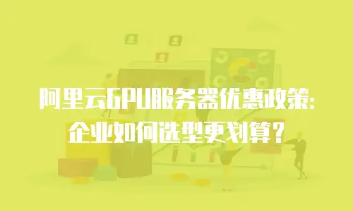 阿里云GPU服务器优惠政策：企业如何选型更划算？