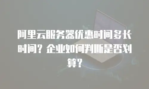 阿里云服务器优惠时间多长时间？企业如何判断是否划算？