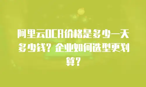 阿里云OCR价格是多少一天多少钱？企业如何选型更划算？