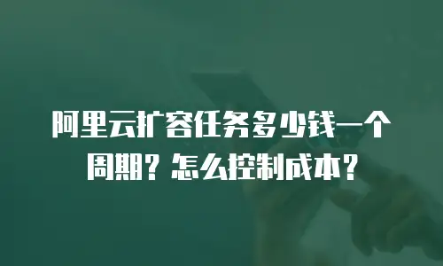 阿里云扩容任务多少钱一个周期？怎么控制成本？