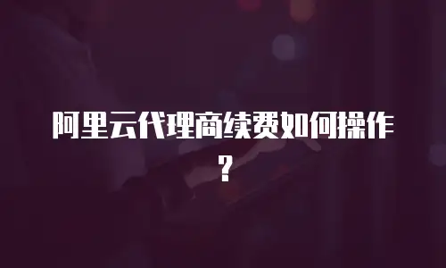 阿里云代理商续费如何操作？