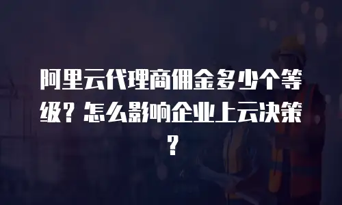 阿里云代理商佣金多少个等级？怎么影响企业上云决策？