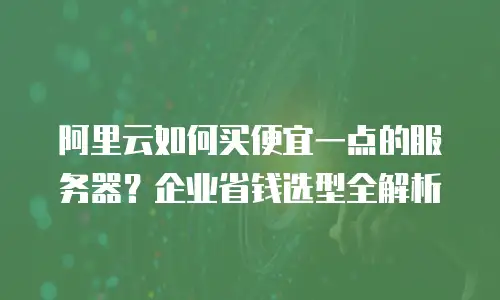 阿里云如何买便宜一点的服务器？企业省钱选型全解析