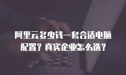 阿里云多少钱一套合适电脑配置？真实企业怎么选？
