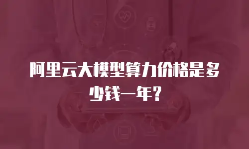 阿里云大模型算力价格是多少钱一年？
