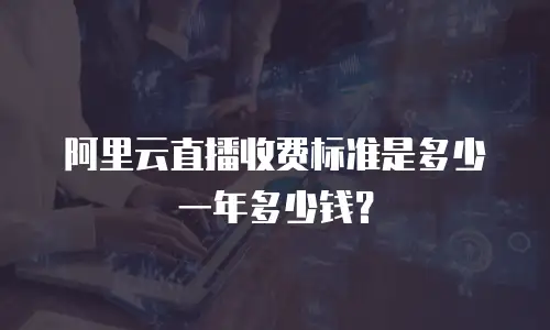 阿里云直播收费标准是多少一年多少钱？