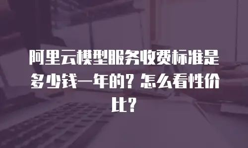 阿里云模型服务收费标准是多少钱一年的？怎么看性价比？