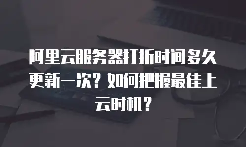 阿里云服务器打折时间多久更新一次？如何把握最佳上云时机？