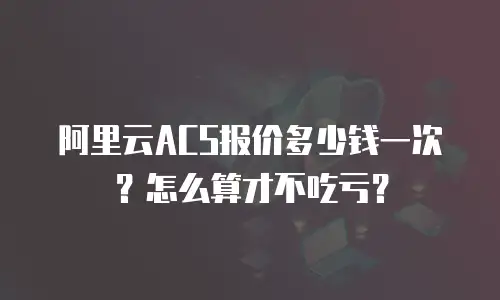 阿里云ACS报价多少钱一次？怎么算才不吃亏？
