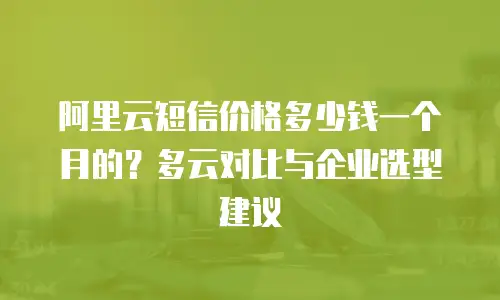 阿里云短信价格多少钱一个月的？多云对比与企业选型建议