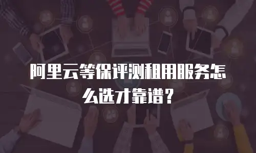 阿里云等保评测租用服务怎么选才靠谱？