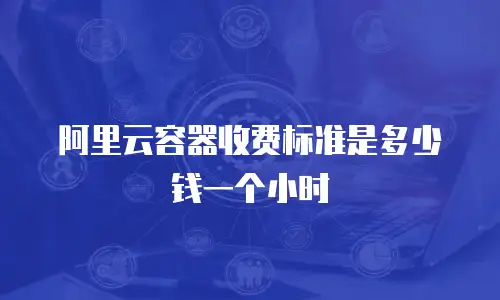 阿里云容器收费标准是多少钱一个小时