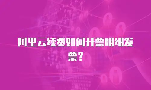 阿里云续费如何开票明细发票？