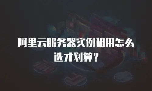 阿里云服务器实例租用怎么选才划算？