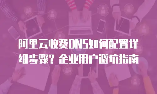 阿里云收费DNS如何配置详细步骤？企业用户避坑指南