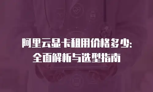 阿里云显卡租用价格多少：全面解析与选型指南
