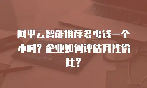 阿里云智能推荐多少钱一个小时？企业如何评估其性价比？