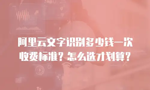 阿里云文字识别多少钱一次收费标准？怎么选才划算？