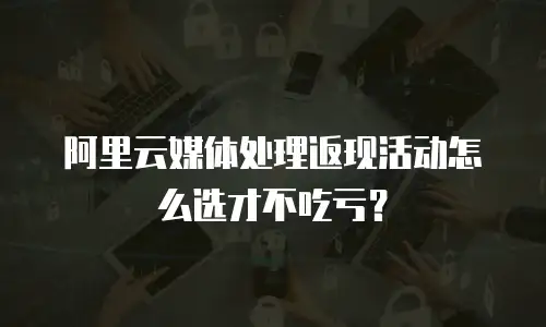 阿里云媒体处理返现活动怎么选才不吃亏？